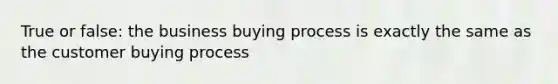 True or false: the business buying process is exactly the same as the customer buying process