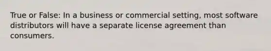 True or False: In a business or commercial setting, most software distributors will have a separate license agreement than consumers.