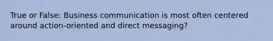 True or False: Business communication is most often centered around action-oriented and direct messaging?