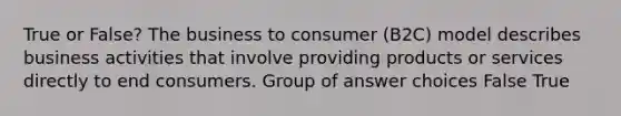 True or False? The business to consumer (B2C) model describes business activities that involve providing products or services directly to end consumers. Group of answer choices False True