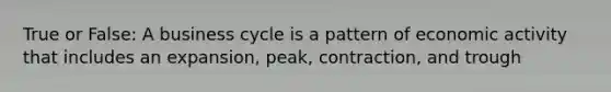 True or False: A business cycle is a pattern of economic activity that includes an expansion, peak, contraction, and trough