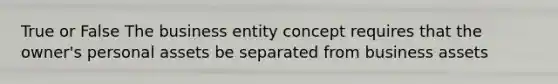 True or False The business entity concept requires that the owner's personal assets be separated from business assets