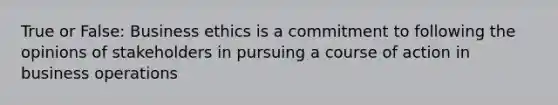 True or False: Business ethics is a commitment to following the opinions of stakeholders in pursuing a course of action in business operations