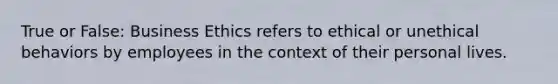 True or False: Business Ethics refers to ethical or unethical behaviors by employees in the context of their personal lives.