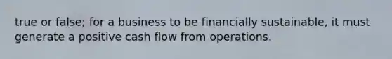 true or false; for a business to be financially sustainable, it must generate a positive cash flow from operations.