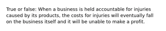 True or false: When a business is held accountable for injuries caused by its products, the costs for injuries will eventually fall on the business itself and it will be unable to make a profit.