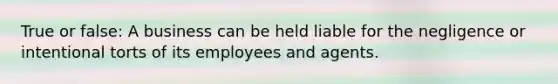 True or false: A business can be held liable for the negligence or intentional torts of its employees and agents.