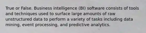 True or False. Business intelligence (BI) software consists of tools and techniques used to surface large amounts of raw unstructured data to perform a variety of tasks including data mining, event processing, and predictive analytics.