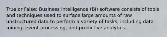 True or False: Business intelligence (BI) software consists of tools and techniques used to surface large amounts of raw unstructured data to perform a variety of tasks, including data mining, event processing, and predictive analytics.