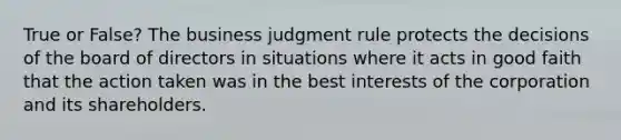 True or False? The business judgment rule protects the decisions of the board of directors in situations where it acts in good faith that the action taken was in the best interests of the corporation and its shareholders.