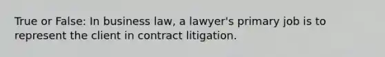 True or False: In business law, a lawyer's primary job is to represent the client in contract litigation.