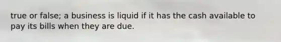 true or false; a business is liquid if it has the cash available to pay its bills when they are due.