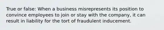 True or false: When a business misrepresents its position to convince employees to join or stay with the company, it can result in liability for the tort of fraudulent inducement.