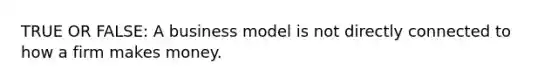 TRUE OR FALSE: A business model is not directly connected to how a firm makes money.