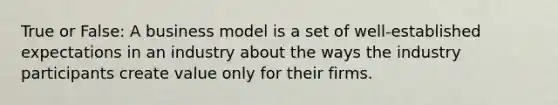 True or False: A business model is a set of well-established expectations in an industry about the ways the industry participants create value only for their firms.