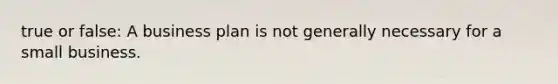 true or false: A business plan is not generally necessary for a small business.