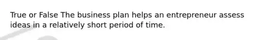 True or False The business plan helps an entrepreneur assess ideas in a relatively short period of time.