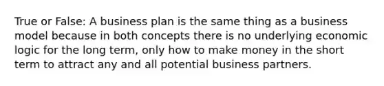 True or False: A business plan is the same thing as a business model because in both concepts there is no underlying economic logic for the long term, only how to make money in the short term to attract any and all potential business partners.