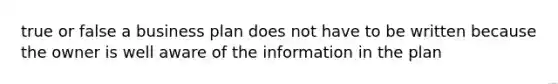 true or false a business plan does not have to be written because the owner is well aware of the information in the plan