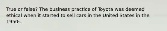 True or false? The business practice of Toyota was deemed ethical when it started to sell cars in the United States in the 1950s.