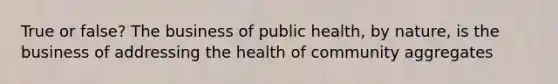 True or false? The business of public health, by nature, is the business of addressing the health of community aggregates