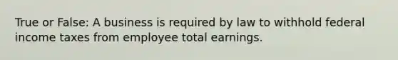 True or False: A business is required by law to withhold federal income taxes from employee total earnings.