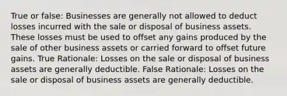 True or false: Businesses are generally not allowed to deduct losses incurred with the sale or disposal of business assets. These losses must be used to offset any gains produced by the sale of other business assets or carried forward to offset future gains. True Rationale: Losses on the sale or disposal of business assets are generally deductible. False Rationale: Losses on the sale or disposal of business assets are generally deductible.