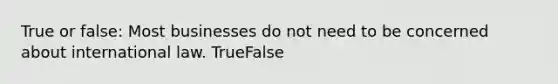 True or false: Most businesses do not need to be concerned about international law. TrueFalse