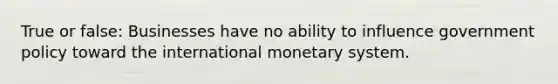 True or false: Businesses have no ability to influence government policy toward the international monetary system.