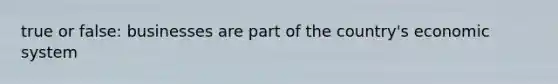 true or false: businesses are part of the country's economic system