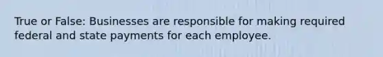 True or False: Businesses are responsible for making required federal and state payments for each employee.