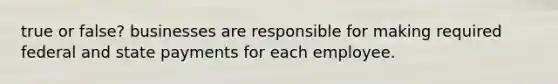 true or false? businesses are responsible for making required federal and state payments for each employee.