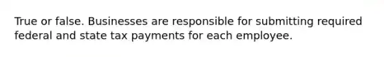 True or false. Businesses are responsible for submitting required federal and state tax payments for each employee.