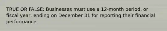 TRUE OR FALSE: Businesses must use a 12-month period, or fiscal year, ending on December 31 for reporting their financial performance.