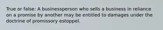 True or false: A businessperson who sells a business in reliance on a promise by another may be entitled to damages under the doctrine of promissory estoppel.