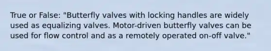 True or False: "Butterfly valves with locking handles are widely used as equalizing valves. Motor-driven butterfly valves can be used for flow control and as a remotely operated on-off valve."