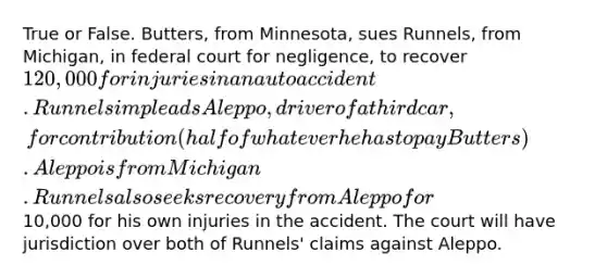 True or False. Butters, from Minnesota, sues Runnels, from Michigan, in federal court for negligence, to recover 120,000 for injuries in an auto accident. Runnels impleads Aleppo, driver of a third car, for contribution (half of whatever he has to pay Butters). Aleppo is from Michigan. Runnels also seeks recovery from Aleppo for10,000 for his own injuries in the accident. The court will have jurisdiction over both of Runnels' claims against Aleppo.