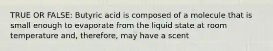 TRUE OR FALSE: Butyric acid is composed of a molecule that is small enough to evaporate from the liquid state at room temperature and, therefore, may have a scent