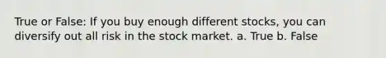 True or False: If you buy enough different stocks, you can diversify out all risk in the stock market. a. True b. False