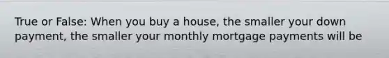 True or False: When you buy a house, the smaller your down payment, the smaller your monthly mortgage payments will be