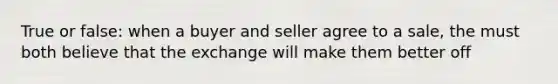 True or false: when a buyer and seller agree to a sale, the must both believe that the exchange will make them better off