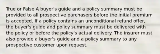 True or False A buyer's guide and a policy summary must be provided to all prospective purchasers before the initial premium is accepted. If a policy contains an unconditional refund offer, the buyer's guide and policy summary must be delivered with the policy or before the policy's actual delivery. The insurer must also provide a buyer's guide and a policy summary to any prospective customer upon request.