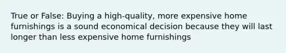 True or False: Buying a high-quality, more expensive home furnishings is a sound economical decision because they will last longer than less expensive home furnishings