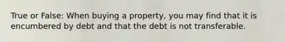 True or False: When buying a property, you may find that it is encumbered by debt and that the debt is not transferable.