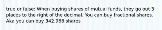 true or false: When buying shares of mutual funds, they go out 3 places to the right of the decimal. You can buy fractional shares. Aka you can buy 342.968 shares