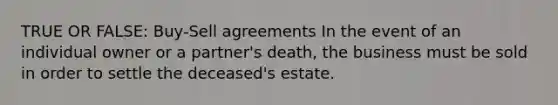 TRUE OR FALSE: Buy-Sell agreements In the event of an individual owner or a partner's death, the business must be sold in order to settle the deceased's estate.