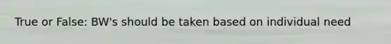 True or False: BW's should be taken based on individual need