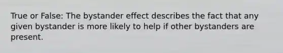 True or False: The bystander effect describes the fact that any given bystander is more likely to help if other bystanders are present.