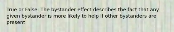 True or False: The bystander effect describes the fact that any given bystander is more likely to help if other bystanders are present