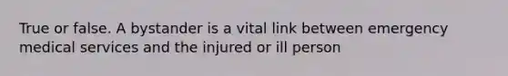 True or false. A bystander is a vital link between emergency medical services and the injured or ill person